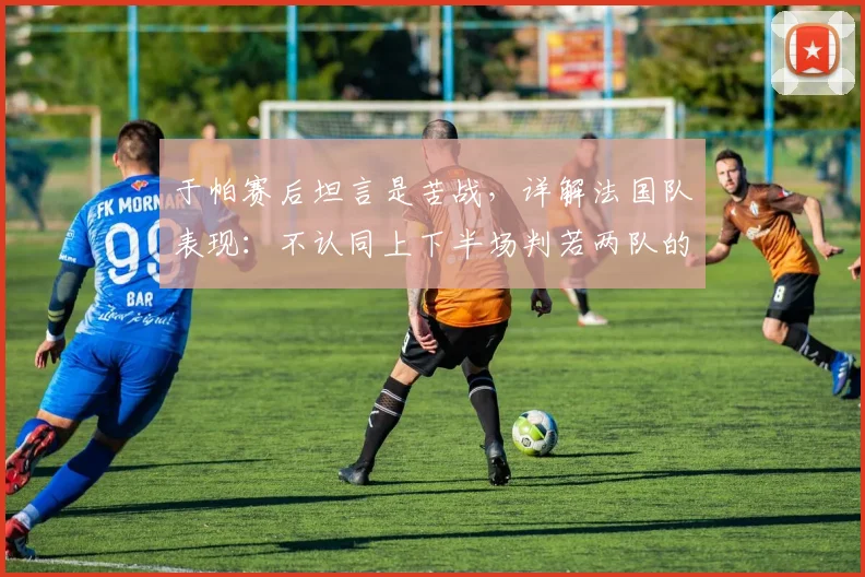 于帕赛后坦言是苦战，详解法国队表现：不认同上下半场判若两队的说法