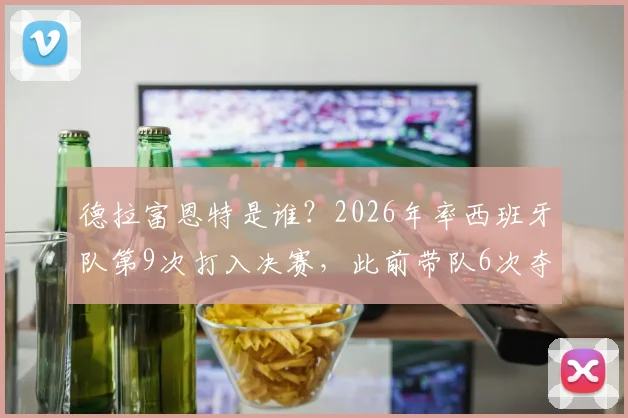 德拉富恩特是谁？2026年率西班牙队第9次打入决赛，此前带队6次夺冠的功勋主帅详解
