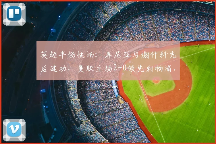 英超半场快讯：库尼亚与谢什科先后建功，曼联主场2-0领先利物浦，2026年双红会半场回顾