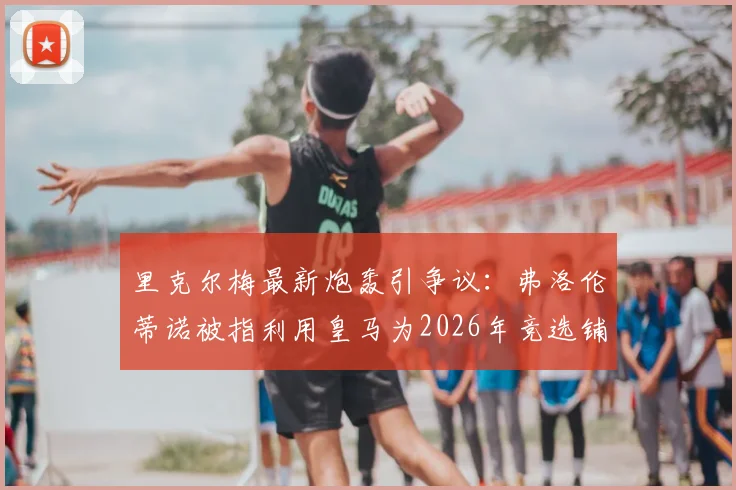里克尔梅最新炮轰引争议:弗洛伦蒂诺被指利用皇马为2026年竞选铺路,球迷看法两极分化