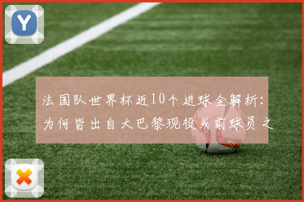法国队世界杯近10个进球全解析:为何皆出自大巴黎现役或前球员之手,数据揭示巴黎青训与引援策略