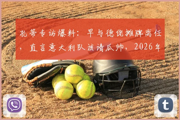 孔蒂专访爆料：早与德佬摊牌离任，直言意大利队该请瓜帅，2026年帅位暗藏玄机