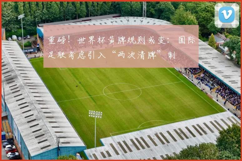 重磅！世界杯黄牌规则或变：国际足联考虑引入“两次清牌”制