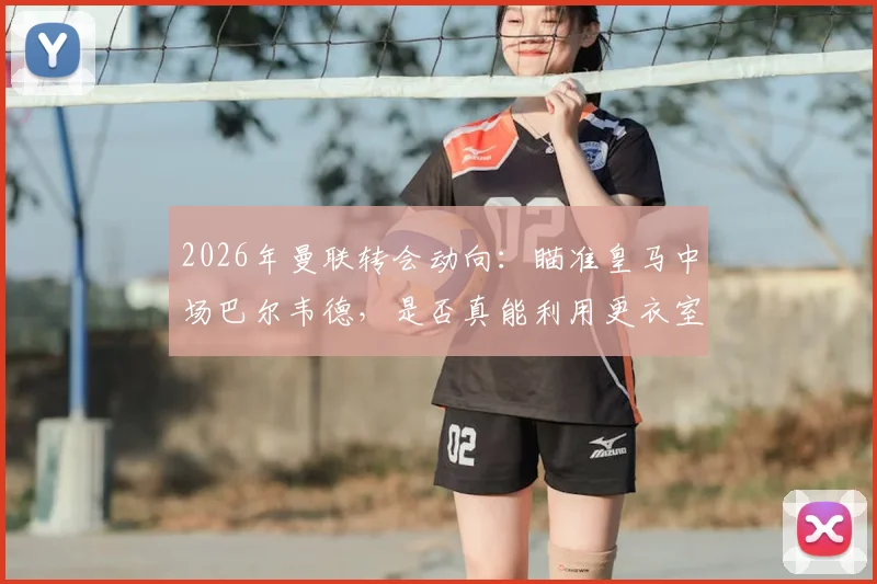 2026年曼联转会动向：瞄准皇马中场巴尔韦德，是否真能利用更衣室机会完成求购？