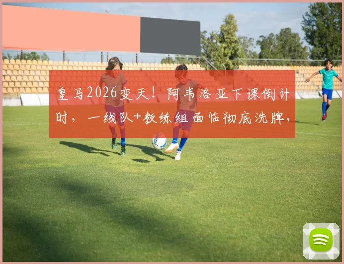 皇马2026变天！阿韦洛亚下课倒计时，一线队+教练组面临彻底洗牌，球迷必须知道的5大影响