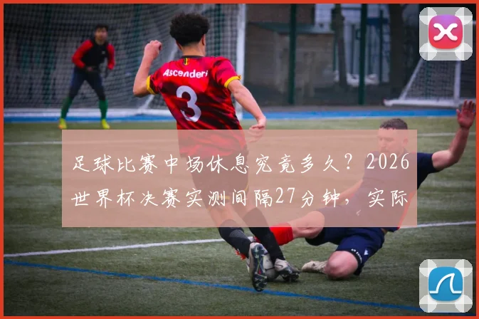 足球比赛中场休息究竟多久?2026世界杯决赛实测间隔27分钟,实际规则超乎想象