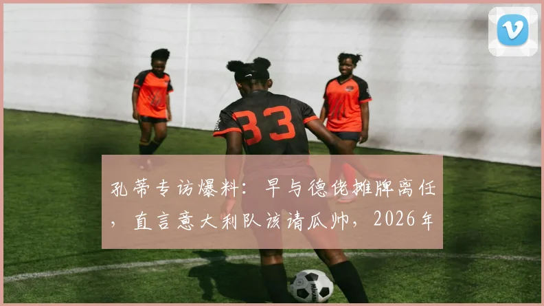 孔蒂专访爆料：早与德佬摊牌离任，直言意大利队该请瓜帅，2026年帅位暗藏玄机
