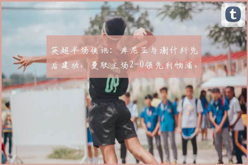 英超半场快讯：库尼亚与谢什科先后建功，曼联主场2-0领先利物浦，2026年双红会半场回顾