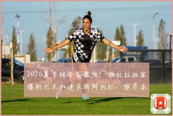 2026夏季转会窗聚焦:佩杜拉独家爆料尤文加速求购阿利松,球员本人点头同意转会方案
