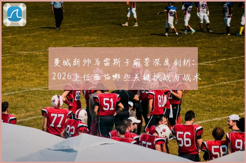 曼城新帅马雷斯卡前景深度剖析：2026上任面临哪些关键挑战与战术匹配难题？球迷观点一览