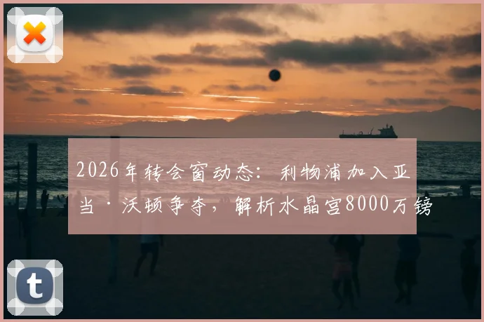 2026年转会窗动态：利物浦加入亚当·沃顿争夺，解析水晶宫8000万镑标价背后的考量
