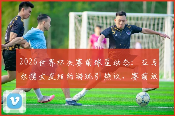 2026世界杯决赛前球星动态:亚马尔携女友纽约游玩引热议,赛前放松引关注