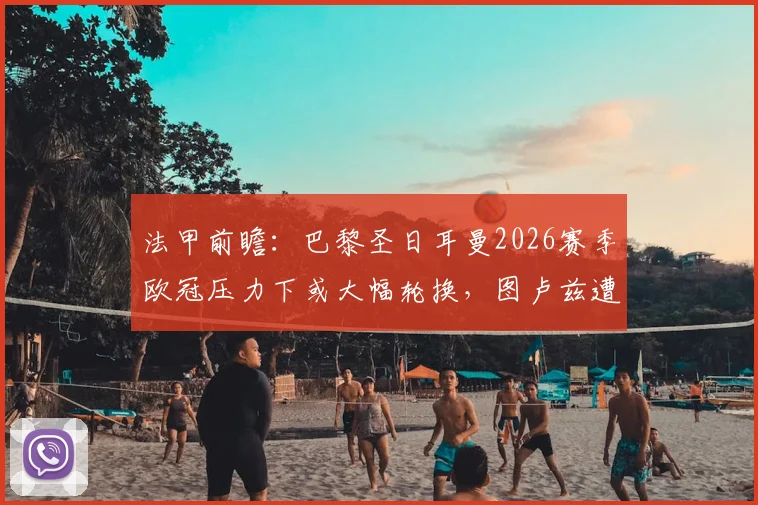 法甲前瞻：巴黎圣日耳曼2026赛季欧冠压力下或大幅轮换，图卢兹遭遇主力前锋内部禁赛打击