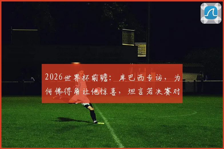 2026世界杯前瞻：库巴西专访，为何佛得角让他惊喜，坦言若决赛对阵梅西会很兴奋