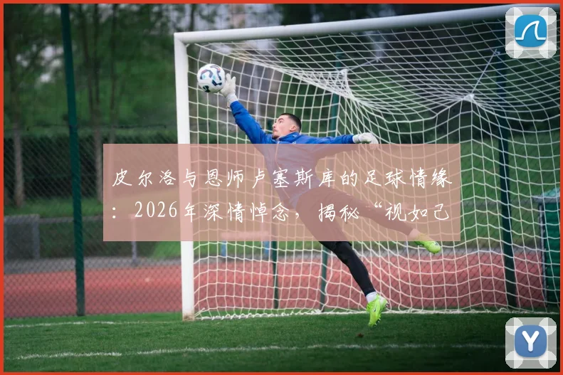 皮尔洛与恩师卢塞斯库的足球情缘：2026年深情悼念，揭秘“视如己出”的师徒故事与足坛佳话