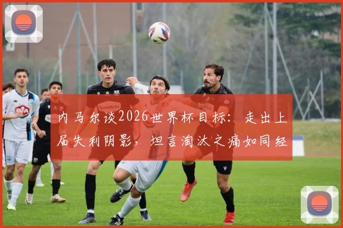 内马尔谈2026世界杯目标：走出上届失利阴影，坦言淘汰之痛如同经历葬礼