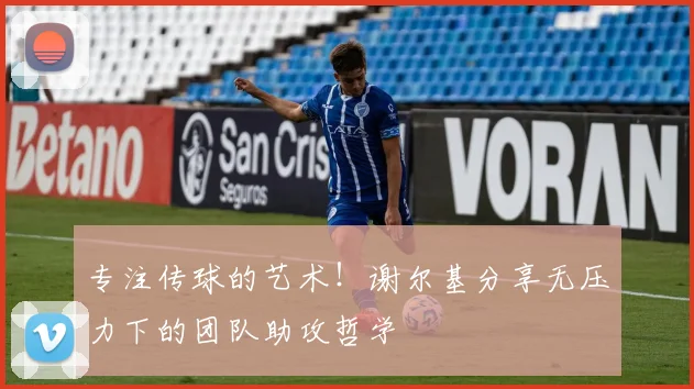 专注传球的艺术！谢尔基分享无压力下的团队助攻哲学
