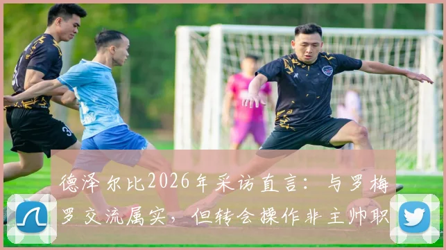 德泽尔比2026年采访直言：与罗梅罗交流属实，但转会操作非主帅职责范畴，剖析英超球队管理分工