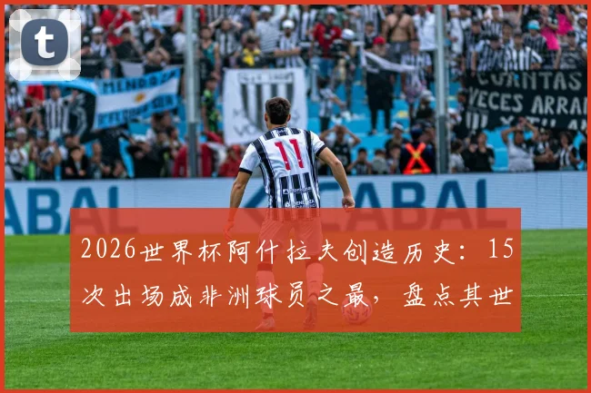 2026世界杯阿什拉夫创造历史：15次出场成非洲球员之最，盘点其世界杯征程