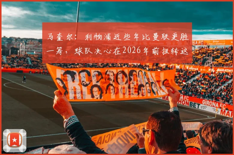 马奎尔：利物浦近些年比曼联更胜一筹，球队决心在2026年前扭转这一局面