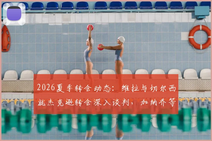 2026夏季转会动态：维拉与切尔西就杰克逊转会深入谈判，加纳乔等多名球员进入交易讨论范围
