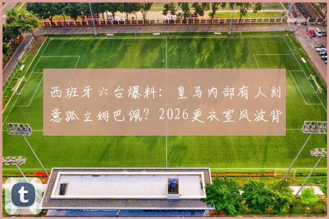 西班牙六台爆料:皇马内部有人刻意孤立姆巴佩?2026更衣室风波背后的深层原因分析