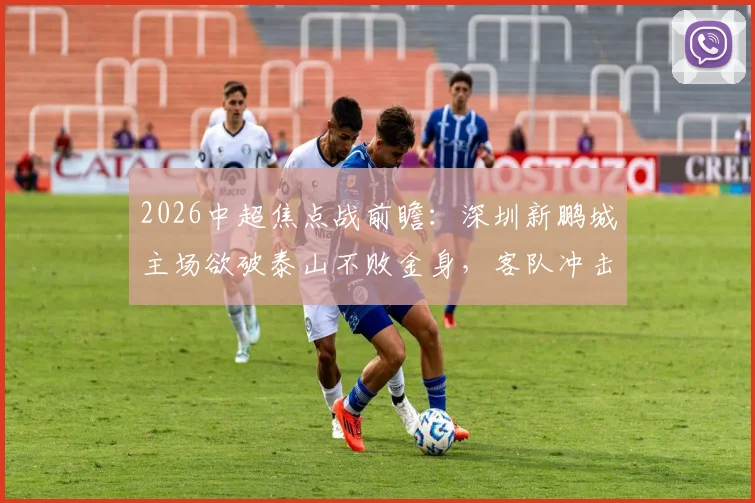 2026中超焦点战前瞻：深圳新鹏城主场欲破泰山不败金身，客队冲击五连胜关键分析