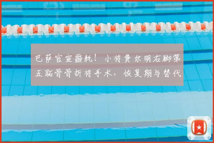 巴萨官宣噩耗！小将费尔明右脚第五跖骨骨折将手术，恢复期与替代者分析