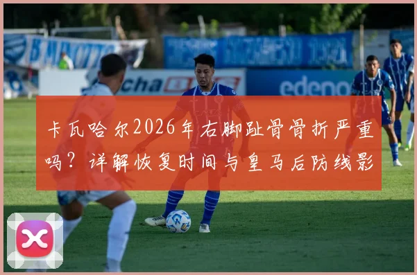 卡瓦哈尔2026年右脚趾骨骨折严重吗？详解恢复时间与皇马后防线影响，谁能顶替其位置