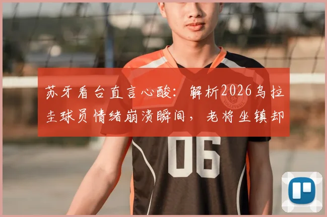 苏牙看台直言心酸:解析2026乌拉圭球员情绪崩溃瞬间,老将坐镇却无能为力的真实心境