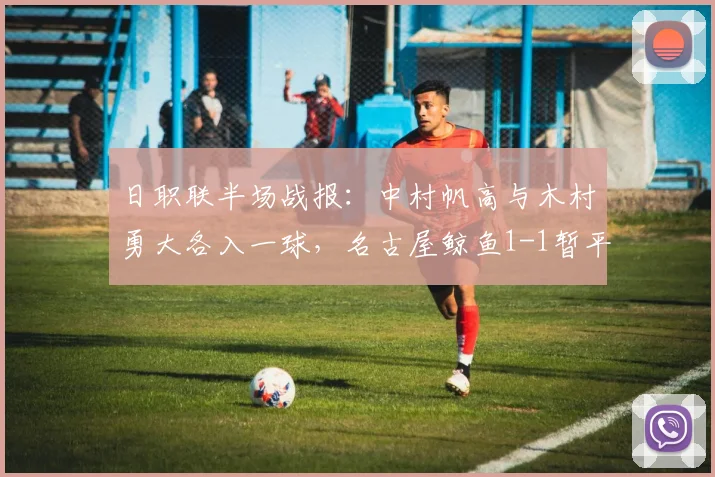 日职联半场战报:中村帆高与木村勇大各入一球,名古屋鲸鱼1-1暂平町田泽维亚