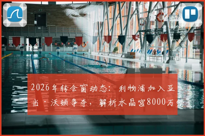 2026年转会窗动态：利物浦加入亚当·沃顿争夺，解析水晶宫8000万镑标价背后的考量