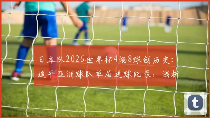 日本队2026世界杯4场8球创历史:追平亚洲球队单届进球纪录,浅析其青训体系与战术成功之道