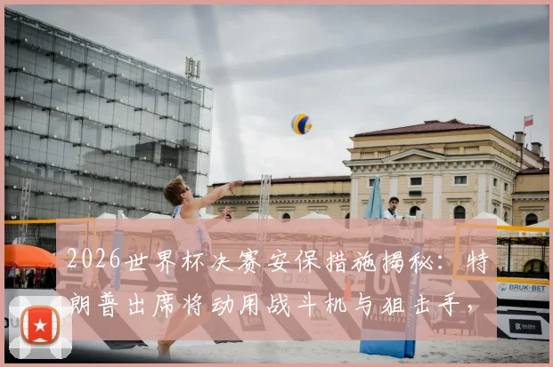 2026世界杯决赛安保措施揭秘:特朗普出席将动用战斗机与狙击手,顶级安保如何运作?