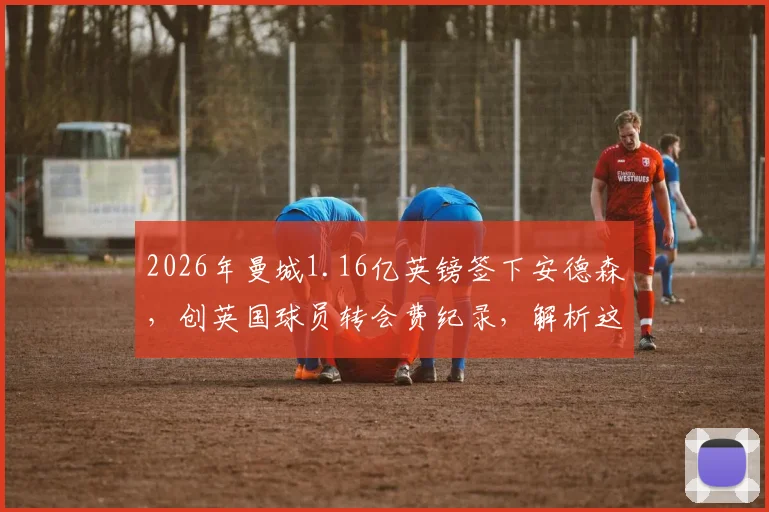 2026年曼城1.16亿英镑签下安德森,创英国球员转会费纪录,解析这笔交易背后的战略考量与对英超的影响