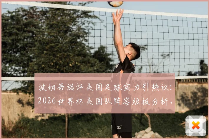 波切蒂诺评美国足球实力引热议：2026世界杯美国队阵容短板分析，为何难有世界前100球员？