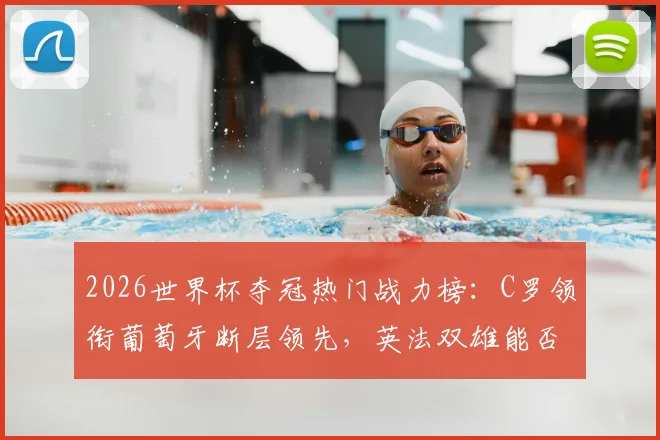 2026世界杯夺冠热门战力榜：C罗领衔葡萄牙断层领先，英法双雄能否后来居上？附各队应援指南