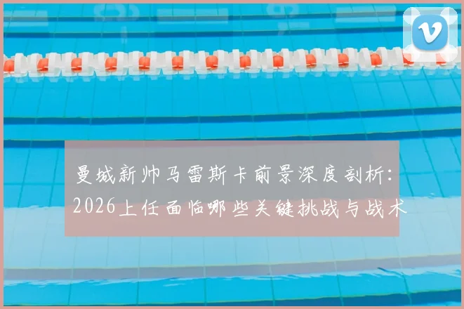 曼城新帅马雷斯卡前景深度剖析：2026上任面临哪些关键挑战与战术匹配难题？球迷观点一览