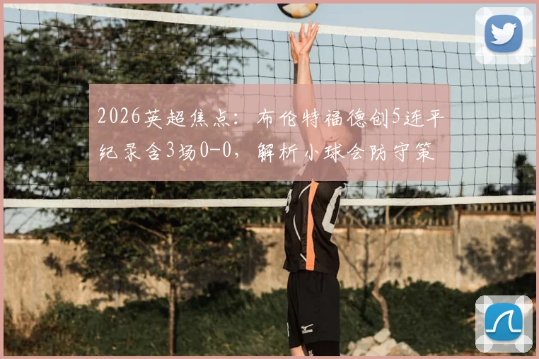 2026英超焦点：布伦特福德创5连平纪录含3场0-0，解析小球会防守策略与英超平局原因