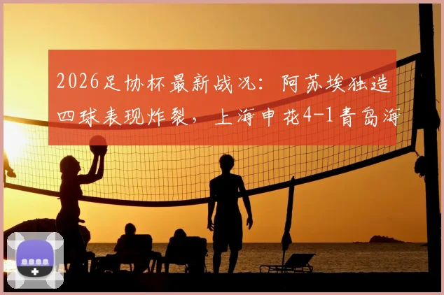 2026足协杯最新战况:阿苏埃独造四球表现炸裂,上海申花4-1青岛海牛晋级之路全回顾