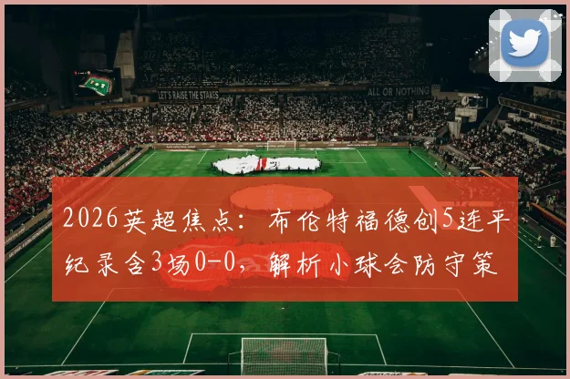 2026英超焦点：布伦特福德创5连平纪录含3场0-0，解析小球会防守策略与英超平局原因