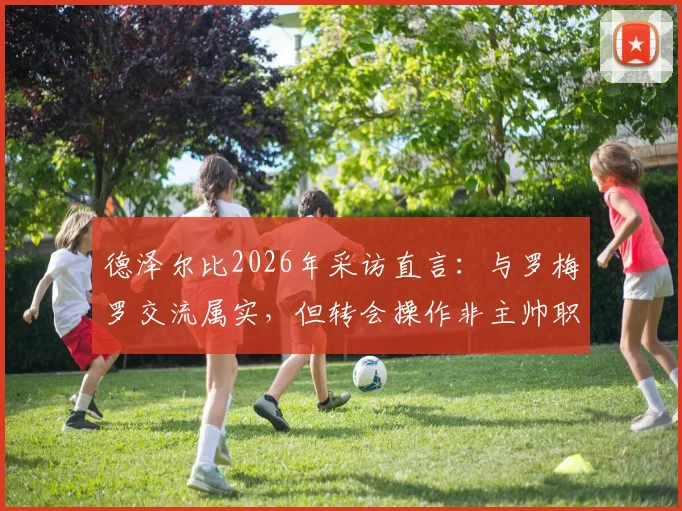 德泽尔比2026年采访直言：与罗梅罗交流属实，但转会操作非主帅职责范畴，剖析英超球队管理分工