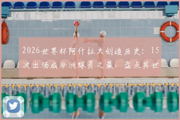 2026世界杯阿什拉夫创造历史：15次出场成非洲球员之最，盘点其世界杯征程
