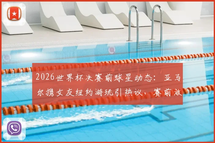2026世界杯决赛前球星动态:亚马尔携女友纽约游玩引热议,赛前放松引关注