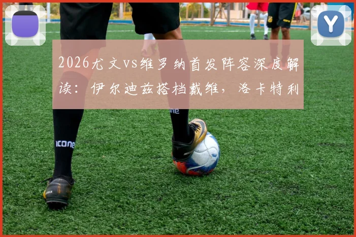 2026尤文vs维罗纳首发阵容深度解读：伊尔迪兹搭档戴维，洛卡特利领衔中场，解析阿莱格里战术布局