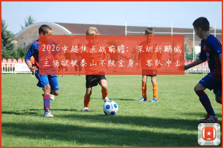 2026中超焦点战前瞻：深圳新鹏城主场欲破泰山不败金身，客队冲击五连胜关键分析