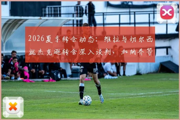 2026夏季转会动态：维拉与切尔西就杰克逊转会深入谈判，加纳乔等多名球员进入交易讨论范围