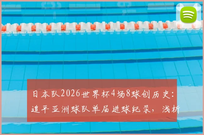 日本队2026世界杯4场8球创历史:追平亚洲球队单届进球纪录,浅析其青训体系与战术成功之道