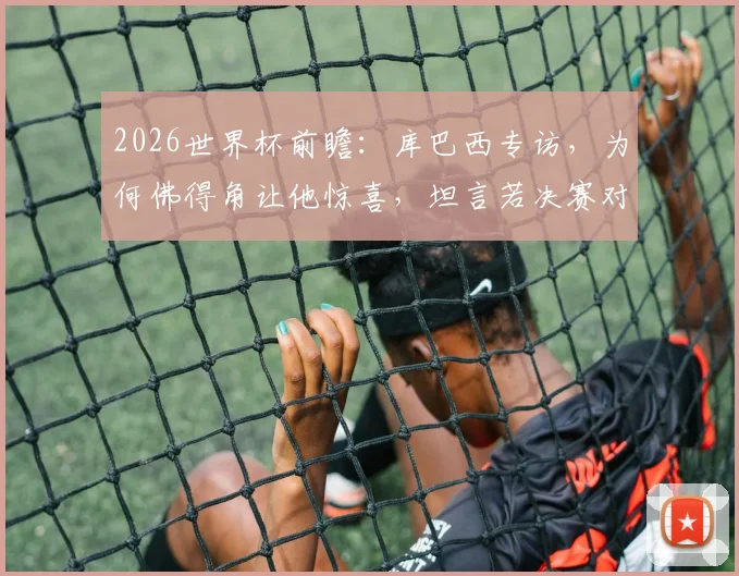 2026世界杯前瞻:库巴西专访,为何佛得角让他惊喜,坦言若决赛对阵梅西会很兴奋
