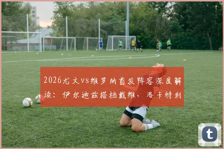2026尤文vs维罗纳首发阵容深度解读：伊尔迪兹搭档戴维，洛卡特利领衔中场，解析阿莱格里战术布局